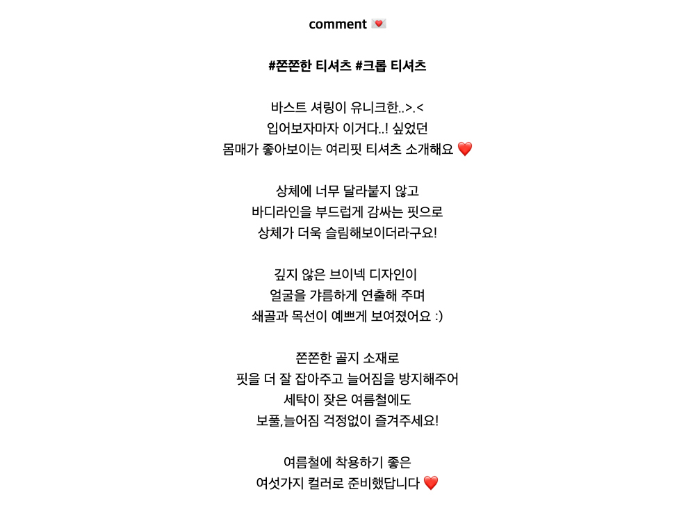 comment 💌#쫀쫀한 티셔츠 #크롭 티셔츠바스트 셔링이 유니크한..>.<입어보자마자 이거다..! 싶었던몸매가 좋아보이는 여리핏 티셔츠 소개해요 ❤️상체에 너무 달라붙지 않고바디라인을 부드럽게 감싸는 핏으로상체가 더욱 슬림해보이더라구요!깊지 않은 브이넥 디자인이얼굴을갸름하게 연출해 주며쇄골과 목선이 예쁘게 보여졌어요 :)쫀쫀한 골지 소재로핏을 더 잘 잡아주고 늘어짐을 방지해주어세탁이 잦은 여름철에도보풀,늘어짐 걱정없이 즐겨주세요!여름철에 착용하기 좋은여섯가지 컬러로 준비했답니다 ❤️