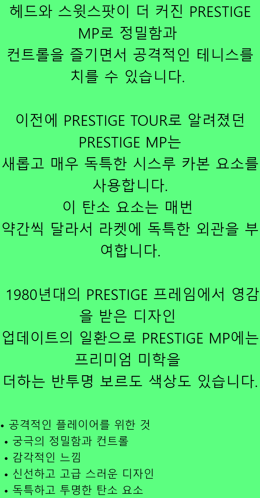 헤드와 스윗스팟이 더 커진 PRESTIGE MP로 정밀함과컨트롤을 즐기면서 공격적인 테니스를 치를 수 있습니다.이전에 PRESTIGE TOUR로 알려졌던 PRESTIGE MP는새롭고매우 독특한 시스루 카본 요소를 사용합니다.이 탄소 요소는 매번약간씩 달라서라켓에 독특한 외관을 부여합니다.1980년대의 PRESTIGE 프레임에서 영감을 받은 디자인업데이트의 일환으로 PRESTIGE MP에는 프리미엄 미학을더하는 반투명 보르도 색상도 있습니다.• 공격적인 플레이어를 위한 것• 궁극의 정밀함과 컨트롤• 감각적인 느낌• 신선하고 고급 스러운 디자인• 독특하고 투명한 탄소 요소